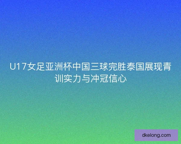 U17女足亚洲杯中国三球完胜泰国展现青训实力与冲冠信心