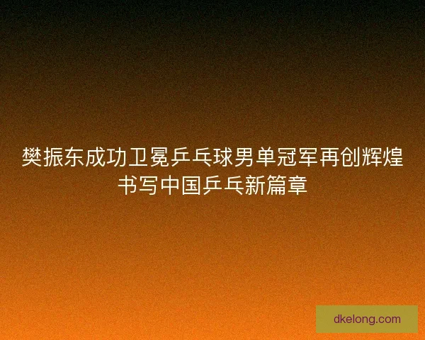 樊振东成功卫冕乒乓球男单冠军再创辉煌书写中国乒乓新篇章