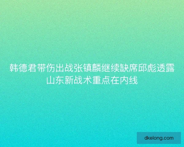 韩德君带伤出战张镇麟继续缺席邱彪透露山东新战术重点在内线