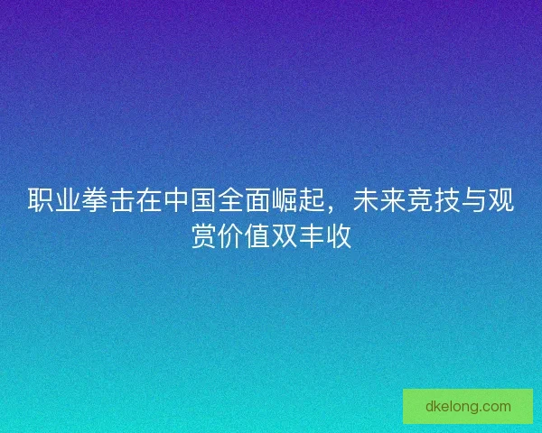 职业拳击在中国全面崛起，未来竞技与观赏价值双丰收