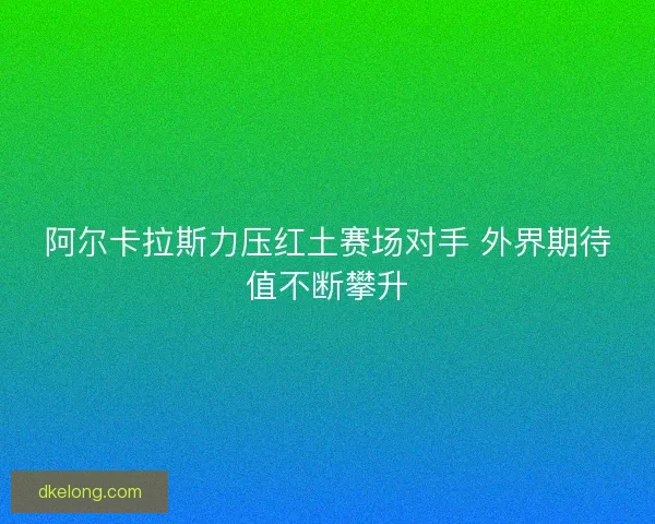 阿尔卡拉斯力压红土赛场对手 外界期待值不断攀升