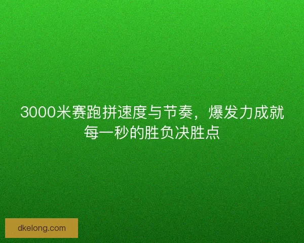 3000米赛跑拼速度与节奏，爆发力成就每一秒的胜负决胜点