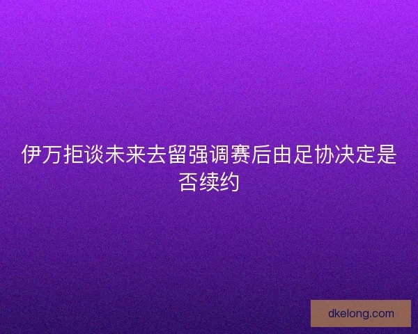伊万拒谈未来去留强调赛后由足协决定是否续约