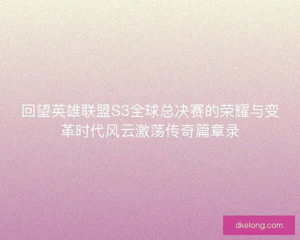 回望英雄联盟S3全球总决赛的荣耀与变革时代风云激荡传奇篇章录