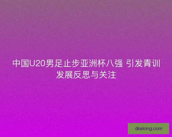 中国U20男足止步亚洲杯八强 引发青训发展反思与关注